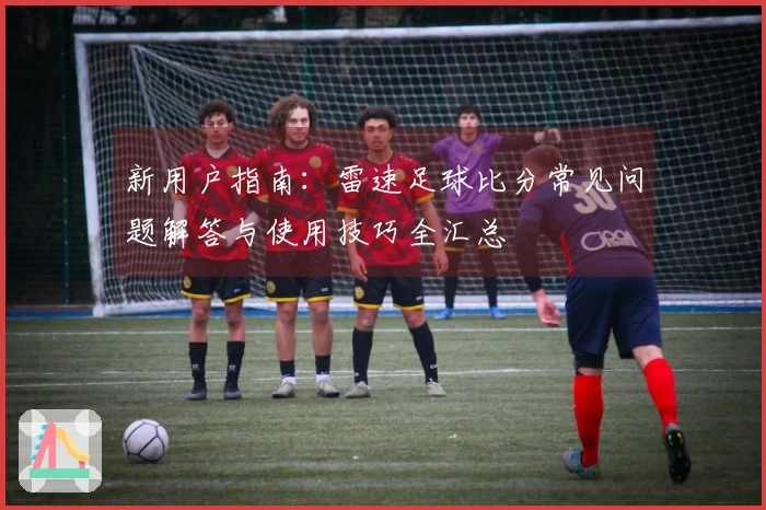 新用户指南：雷速足球比分常见问题解答与使用技巧全汇总